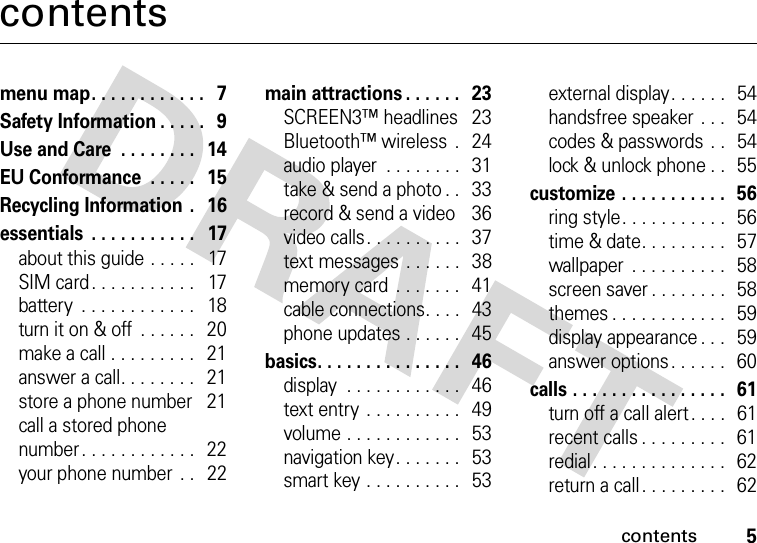 contents5contentsmenu map. . . . . . . . . . . .   7Safety Information . . . . .   9Use and Care  . . . . . . . .   14EU Conformance  . . . . .   15Recycling Information  .   16essentials  . . . . . . . . . . .   17about this guide . . . . .   17SIM card . . . . . . . . . . .   17battery  . . . . . . . . . . . .   18turn it on &amp; off  . . . . . .   20make a call . . . . . . . . .   21answer a call. . . . . . . .   21store a phone number   21call a stored phone number. . . . . . . . . . . .   22your phone number  . .   22main attractions . . . . . .   23SCREEN3™ headlines  23Bluetooth™ wireless  .   24audio player  . . . . . . . .  31take &amp; send a photo . .   33record &amp; send a video    36video calls. . . . . . . . . .  37text messages  . . . . . .   38memory card  . . . . . . .   41cable connections. . . .   43phone updates . . . . . .   45basics. . . . . . . . . . . . . . .   46display  . . . . . . . . . . . .   46text entry  . . . . . . . . . .   49volume . . . . . . . . . . . .   53navigation key. . . . . . .   53smart key . . . . . . . . . .   53external display. . . . . .   54handsfree speaker . . .  54codes &amp; passwords  . .   54lock &amp; unlock phone . .   55customize . . . . . . . . . . .  56ring style. . . . . . . . . . .  56time &amp; date. . . . . . . . .   57wallpaper  . . . . . . . . . .  58screen saver . . . . . . . .  58themes . . . . . . . . . . . .   59display appearance . . .   59answer options. . . . . .   60calls . . . . . . . . . . . . . . . .  61turn off a call alert . . . .   61recent calls . . . . . . . . .  61redial. . . . . . . . . . . . . .  62return a call. . . . . . . . .  62