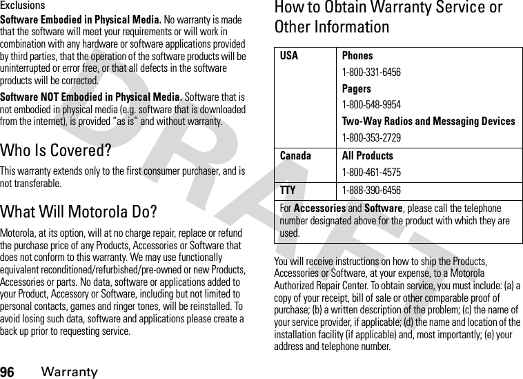 96WarrantyExclusionsSoftware Embodied in Physical Media. No warranty is made that the software will meet your requirements or will work in combination with any hardware or software applications provided by third parties, that the operation of the software products will be uninterrupted or error free, or that all defects in the software products will be corrected.Software NOT Embodied in Physical Media. Software that is not embodied in physical media (e.g. software that is downloaded from the internet), is provided “as is” and without warranty.Who Is Covered?This warranty extends only to the first consumer purchaser, and is not transferable.What Will Motorola Do?Motorola, at its option, will at no charge repair, replace or refund the purchase price of any Products, Accessories or Software that does not conform to this warranty. We may use functionally equivalent reconditioned/refurbished/pre-owned or new Products, Accessories or parts. No data, software or applications added to your Product, Accessory or Software, including but not limited to personal contacts, games and ringer tones, will be reinstalled. To avoid losing such data, software and applications please create a back up prior to requesting service.How to Obtain Warranty Service or Other InformationYou will receive instructions on how to ship the Products, Accessories or Software, at your expense, to a Motorola Authorized Repair Center. To obtain service, you must include: (a) a copy of your receipt, bill of sale or other comparable proof of purchase; (b) a written description of the problem; (c) the name of your service provider, if applicable; (d) the name and location of the installation facility (if applicable) and, most importantly; (e) your address and telephone number.USA Phones1-800-331-6456Pagers1-800-548-9954Two-Way Radios and Messaging Devices1-800-353-2729Canada All Products1-800-461-4575TTY1-888-390-6456For Accessories and Software, please call the telephone number designated above for the product with which they are used.