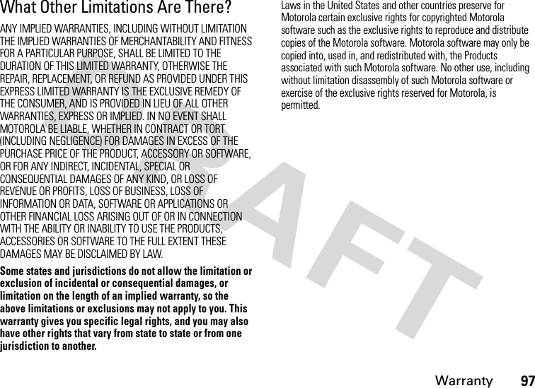 Warranty97What Other Limitations Are There?ANY IMPLIED WARRANTIES, INCLUDING WITHOUT LIMITATION THE IMPLIED WARRANTIES OF MERCHANTABILITY AND FITNESS FOR A PARTICULAR PURPOSE, SHALL BE LIMITED TO THE DURATION OF THIS LIMITED WARRANTY, OTHERWISE THE REPAIR, REPLACEMENT, OR REFUND AS PROVIDED UNDER THIS EXPRESS LIMITED WARRANTY IS THE EXCLUSIVE REMEDY OF THE CONSUMER, AND IS PROVIDED IN LIEU OF ALL OTHER WARRANTIES, EXPRESS OR IMPLIED. IN NO EVENT SHALL MOTOROLA BE LIABLE, WHETHER IN CONTRACT OR TORT (INCLUDING NEGLIGENCE) FOR DAMAGES IN EXCESS OF THE PURCHASE PRICE OF THE PRODUCT, ACCESSORY OR SOFTWARE, OR FOR ANY INDIRECT, INCIDENTAL, SPECIAL OR CONSEQUENTIAL DAMAGES OF ANY KIND, OR LOSS OF REVENUE OR PROFITS, LOSS OF BUSINESS, LOSS OF INFORMATION OR DATA, SOFTWARE OR APPLICATIONS OR OTHER FINANCIAL LOSS ARISING OUT OF OR IN CONNECTION WITH THE ABILITY OR INABILITY TO USE THE PRODUCTS, ACCESSORIES OR SOFTWARE TO THE FULL EXTENT THESE DAMAGES MAY BE DISCLAIMED BY LAW.Some states and jurisdictions do not allow the limitation or exclusion of incidental or consequential damages, or limitation on the length of an implied warranty, so the above limitations or exclusions may not apply to you. This warranty gives you specific legal rights, and you may also have other rights that vary from state to state or from one jurisdiction to another.Laws in the United States and other countries preserve for Motorola certain exclusive rights for copyrighted Motorola software such as the exclusive rights to reproduce and distribute copies of the Motorola software. Motorola software may only be copied into, used in, and redistributed with, the Products associated with such Motorola software. No other use, including without limitation disassembly of such Motorola software or exercise of the exclusive rights reserved for Motorola, is permitted.