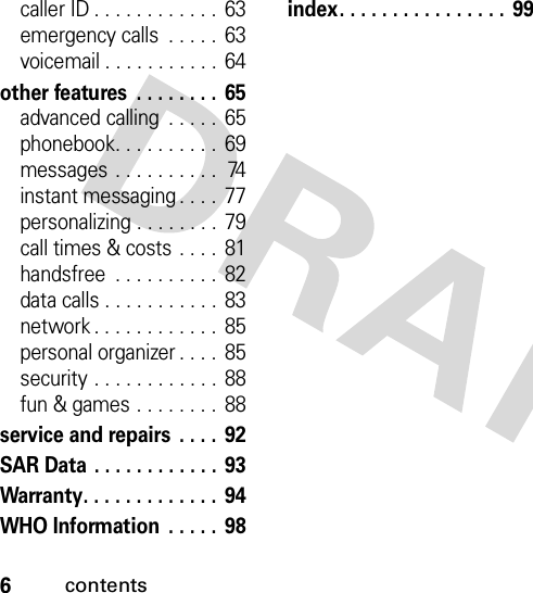 6contentscaller ID . . . . . . . . . . . .  63emergency calls  . . . . .  63voicemail . . . . . . . . . . . 64other features  . . . . . . . .  65advanced calling  . . . . .  65phonebook. . . . . . . . . . 69messages . . . . . . . . . .  74instant messaging . . . .  77personalizing . . . . . . . .  79call times &amp; costs . . . .  81handsfree  . . . . . . . . . .  82data calls . . . . . . . . . . .  83network . . . . . . . . . . . .  85personal organizer . . . .  85security . . . . . . . . . . . .  88fun &amp; games . . . . . . . .  88service and repairs  . . . .  92SAR Data . . . . . . . . . . . . 93Warranty. . . . . . . . . . . . .  94WHO Information  . . . . . 98index. . . . . . . . . . . . . . . .  99 