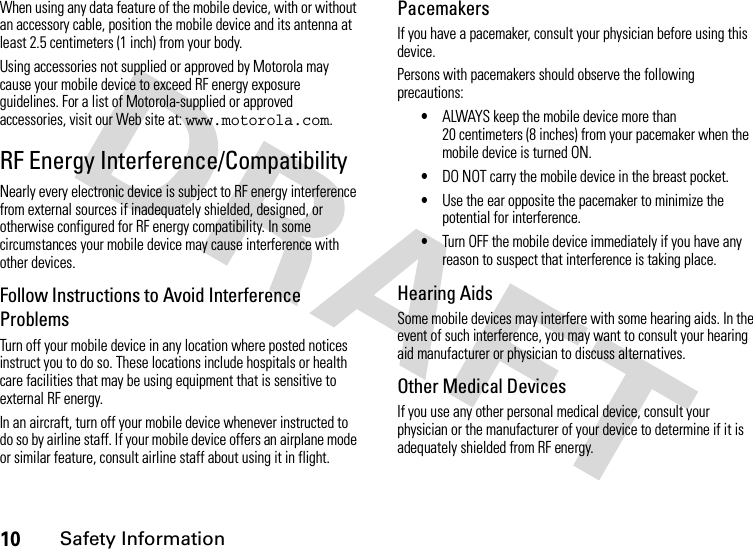 10Safety InformationWhen using any data feature of the mobile device, with or without an accessory cable, position the mobile device and its antenna at least 2.5 centimeters (1 inch) from your body.Using accessories not supplied or approved by Motorola may cause your mobile device to exceed RF energy exposure guidelines. For a list of Motorola-supplied or approved accessories, visit our Web site at: www.motorola.com.RF Energy Interference/CompatibilityNearly every electronic device is subject to RF energy interference from external sources if inadequately shielded, designed, or otherwise configured for RF energy compatibility. In some circumstances your mobile device may cause interference with other devices.Follow Instructions to Avoid Interference ProblemsTurn off your mobile device in any location where posted notices instruct you to do so. These locations include hospitals or health care facilities that may be using equipment that is sensitive to external RF energy.In an aircraft, turn off your mobile device whenever instructed to do so by airline staff. If your mobile device offers an airplane mode or similar feature, consult airline staff about using it in flight.PacemakersIf you have a pacemaker, consult your physician before using this device.Persons with pacemakers should observe the following precautions:•ALWAYS keep the mobile device more than 20 centimeters (8 inches) from your pacemaker when the mobile device is turned ON.•DO NOT carry the mobile device in the breast pocket.•Use the ear opposite the pacemaker to minimize the potential for interference.•Turn OFF the mobile device immediately if you have any reason to suspect that interference is taking place.Hearing AidsSome mobile devices may interfere with some hearing aids. In the event of such interference, you may want to consult your hearing aid manufacturer or physician to discuss alternatives.Other Medical DevicesIf you use any other personal medical device, consult your physician or the manufacturer of your device to determine if it is adequately shielded from RF energy.