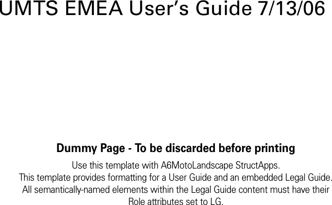 Dummy Page - To be discarded before printingUse this template with A6MotoLandscape StructApps.This template provides formatting for a User Guide and an embedded Legal Guide.All semantically-named elements within the Legal Guide content must have theirRole attributes set to LG.UMTS EMEA User’s Guide 7/13/06