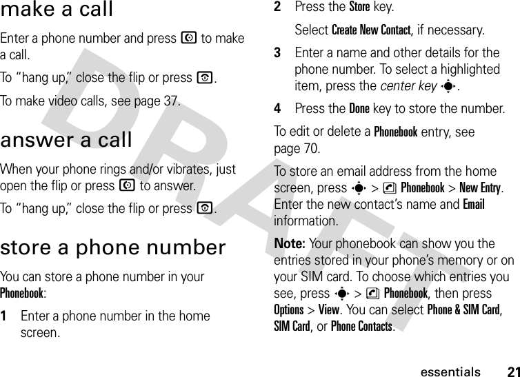 21essentialsmake a callEnter a phone number and press N to make a call.To “hang up,” close the flip or press O.To make video calls, see page 37.answer a callWhen your phone rings and/or vibrates, just open the flip or press N to answer.To “hang up,” close the flip or press O.store a phone numberYou can store a phone number in your Phonebook:  1Enter a phone number in the home screen.2Press the Storekey.Select Create New Contact, if necessary.3Enter a name and other details for the phone number. To select a highlighted item, press the center keys.4Press the Donekey to store the number.To edit or delete a Phonebook entry, see page 70.To store an email address from the home screen, press s&gt;nPhonebook&gt;New Entry. Enter the new contact’s name and Email information.Note: Your phonebook can show you the entries stored in your phone’s memory or on your SIM card. To choose which entries you see, press s&gt;nPhonebook, then press Options&gt;View. You can select Phone &amp; SIM Card, SIM Card, or Phone Contacts.