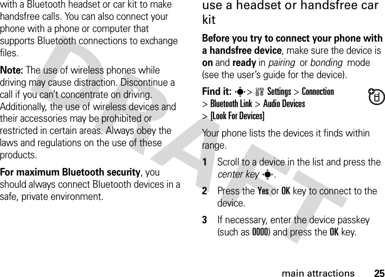 25main attractionswith a Bluetooth headset or car kit to make handsfree calls. You can also connect your phone with a phone or computer that supports Bluetooth connections to exchange files.Note: The use of wireless phones while driving may cause distraction. Discontinue a call if you can’t concentrate on driving. Additionally, the use of wireless devices and their accessories may be prohibited or restricted in certain areas. Always obey the laws and regulations on the use of these products. For maximum Bluetooth security, you should always connect Bluetooth devices in a safe, private environment. use a headset or handsfree car kitBefore you try to connect your phone with a handsfree device, make sure the device is on and ready in pairing  or bonding  mode (see the user’s guide for the device). Find it: s&gt;wSettings &gt;Connection &gt;Bluetooth Link &gt;Audio Devices &gt;[Look For Devices]Your phone lists the devices it finds within range.  1Scroll to a device in the list and press the center keys.2Press the YesorOKkey to connect to the device.3If necessary, enter the device passkey (such as 0000) and press the OKkey.