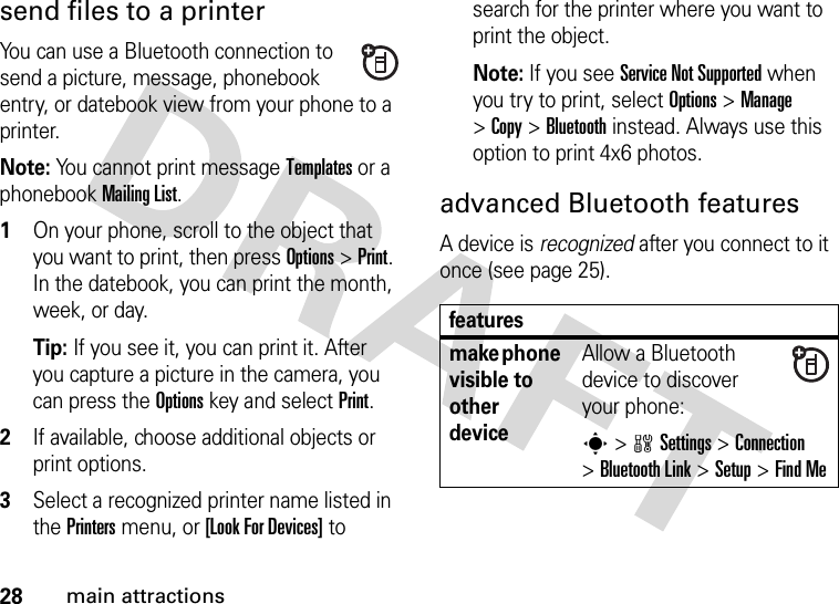 28main attractionssend files to a printerYou can use a Bluetooth connection to send a picture, message, phonebook entry, or datebook view from your phone to a printer.Note: You cannot print message Templates or a phonebook Mailing List.  1On your phone, scroll to the object that you want to print, then press Options&gt;Print. In the datebook, you can print the month, week, or day.Tip: If you see it, you can print it. After you capture a picture in the camera, you can press the Options key and select Print.2If available, choose additional objects or print options.3Select a recognized printer name listed in the Printers menu, or [Look For Devices] to search for the printer where you want to print the object.Note: If you see Service Not Supported when you try to print, select Options&gt;Manage &gt;Copy &gt;Bluetooth instead. Always use this option to print 4x6 photos. advanced Bluetooth featuresA device is recognized after you connect to it once (see page 25).featuresmake phone visible to other deviceAllow a Bluetooth device to discover your phone:s &gt;wSettings &gt;Connection &gt;Bluetooth Link &gt;Setup &gt;Find Me