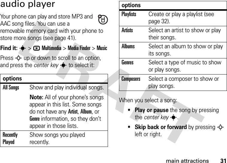 31main attractionsaudio playerYour phone can play and store MP3 and AAC song files. You can use a removable memory card with your phone to store more songs (see page 41).Find it: s&gt;hMultimedia &gt;MediaFinder &gt;MusicPress S up or down to scroll to an option, and press the center keys to select it:When you select a song:• Play or pause the song by pressing the center keys.• Skip back or forward by pressing S left or right.optionsAll SongsShow and play individual songs.Note: All of your phone’s songs appear in this list. Some songs do not have any Artist, Album, or Genre information, so they don’t appear in those lists.Recently PlayedShow songs you played recently.PlaylistsCreate or play a playlist (see page 32).ArtistsSelect an artist to show or play their songs.AlbumsSelect an album to show or play its songs.GenresSelect a type of music to show or play songs.ComposersSelect a composer to show or play songs.options