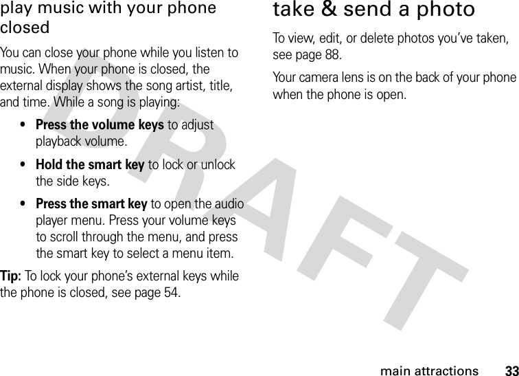 33main attractionsplay music with your phone closedYou can close your phone while you listen to music. When your phone is closed, the external display shows the song artist, title, and time. While a song is playing:• Press the volume keys to adjust playback volume.• Hold the smart key to lock or unlock the side keys.• Press the smart key to open the audio player menu. Press your volume keys to scroll through the menu, and press the smart key to select a menu item.Tip: To lock your phone’s external keys while the phone is closed, see page 54.take &amp; send a photoTo view, edit, or delete photos you’ve taken, see page 88.Your camera lens is on the back of your phone when the phone is open.