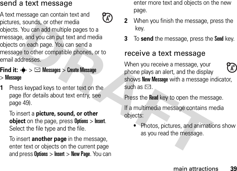 39main attractionssend a text messageA text message can contain text and pictures, sounds, or other media objects. You can add multiple pages to a message, and you can put text and media objects on each page. You can send a message to other compatible phones, or to email addresses.Find it: s &gt;eMessages &gt;Create Message &gt;Message  1Press keypad keys to enter text on the page (for details about text entry, see page 49).To insert a picture, sound, or other object on the page, press Options&gt;Insert. Select the file type and the file.To i n s er t another page in the message, enter text or objects on the current page and press Options&gt;Insert&gt;New Page. You can enter more text and objects on the new page.2When you finish the message, press the key.3To send the message, press the Sendkey.receive a text messageWhen you receive a message, your phone plays an alert, and the display shows New Message with a message indicator, such as É.Press the Readkey to open the message.If a multimedia message contains media objects:•Photos, pictures, and animations show as you read the message.