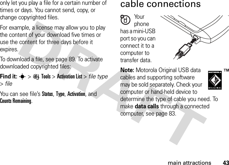 43main attractionsonly let you play a file for a certain number of times or days. You cannot send, copy, or change copyrighted files.For example, a license may allow you to play the content of your download five times or use the content for three days before it expires.To download a file, see page 89. To activate downloaded copyrighted files:Find it: s&gt;ÉTools &gt;Activation List &gt; file type &gt;fileYou can see file’s Status, Type, Activation, and Counts Remaining.cable connectionsYo u r  phone has a mini-USB port so you can connect it to a computer to transfer data.Note: Motorola Original USB data cables and supporting software may be sold separately. Check your computer or hand-held device to determine the type of cable you need. To make data calls through a connected computer, see page 83. 