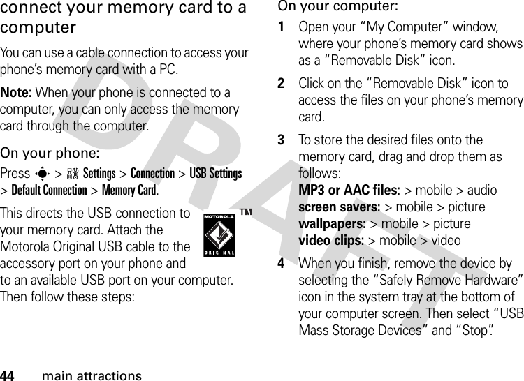 44main attractionsconnect your memory card to a computerYou can use a cable connection to access your phone’s memory card with a PC. Note: When your phone is connected to a computer, you can only access the memory card through the computer.On your phone:Press s &gt;wSettings &gt;Connection &gt;USB Settings &gt;Default Connection &gt;Memory Card.This directs the USB connection to your memory card. Attach the Motorola Original USB cable to the accessory port on your phone and to an available USB port on your computer. Then follow these steps:On your computer:  1Open your “My Computer” window, where your phone’s memory card shows as a “Removable Disk” icon.2Click on the “Removable Disk” icon to access the files on your phone’s memory card.3To store the desired files onto the memory card, drag and drop them as follows: MP3 or AAC files:&gt; mobile &gt; audio  screen savers:&gt; mobile &gt; picture wallpapers:&gt; mobile &gt; picture video clips:&gt; mobile &gt; video4When you finish, remove the device by selecting the “Safely Remove Hardware” icon in the system tray at the bottom of your computer screen. Then select “USB Mass Storage Devices” and “Stop”.