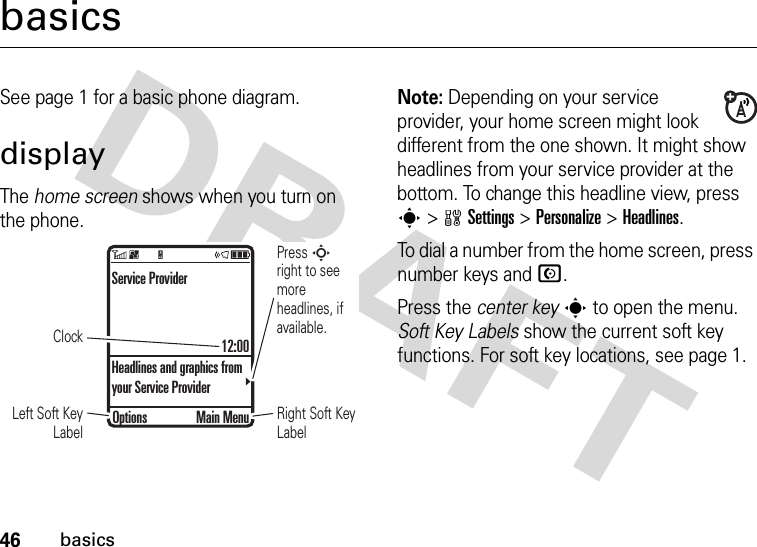 46basicsbasicsSee page 1 for a basic phone diagram.displayThe home screen shows when you turn on the phone.Note: Depending on your service provider, your home screen might look different from the one shown. It might show headlines from your service provider at the bottom. To change this headline view, press s &gt;wSettings &gt;Personalize &gt;Headlines.To dial a number from the home screen, press number keys and N.Press the center keys to open the menu. Soft Key Labels show the current soft key functions. For soft key locations, see page 1.ClockPress S right to see more headlines, if available.Right Soft Key LabelLeft Soft Key LabelService Provider12:00Headlines and graphics from your Service ProviderOptions Main Menu