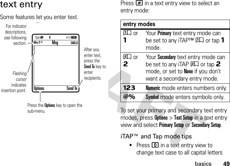 49basicstext entrySome features let you enter text.Press # in a text entry view to select an entry mode:To set your primary and secondary text entry modes, press Options&gt;Text Setup in a text entry view and select Primary Setup or Secondary Setup.iTAP™ and Tap mode tips•Press 0 in a text entry view to change text case to all capital letters  For indicator descriptions, see following section.Flashing cursor indicates insertion point.After you enter text, press the Send To key to enter recipients.Press the Options key to open the sub-menu.MsgOptions Send ToÂÆSMS:0entry modesÛor ÔYour Primary text entry mode can be set to any iTAP™Û or tapÔ mode.Ú or ÕYour Secondary text entry mode can be set to any iTAPÚ or tapÕ mode, or set to None if you don’t want a secondary entry mode.ÃNumeric mode enters numbers only.ÄSymbol mode enters symbols only.