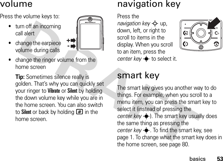 53basicsvolumePress the volume keys to:•turn off an incoming call alert•change the earpiece volume during calls•change the ringer volume from the home screenTip: Sometimes silence really is golden. That’s why you can quickly set your ringer to Vibrate or Silent by holding the down volume key while you are in the home screen. You can also switch to Silent or back by holding # in the home screen.navigation keyPress the navigation keyS up, down, left, or right to scroll to items in the display. When you scroll to an item, press the center keys to select it.smart keyThe smart key gives you another way to do things. For example, when you scroll to a menu item, you can press the smart key to select it (instead of pressing the center keys). The smart key usually does the same thing as pressing the center keys. To find the smart key, see page 1. To change what the smart key does in the home screen, see page 80.