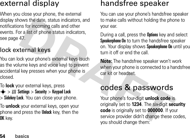 54basicsexternal displayWhen you close your phone, the external display shows the date, status indicators, and notifications for incoming calls and other events. For a list of phone status indicators, see page 47.lock external keysYou can lock your phone’s external keys (such as the volume keys and voice key) to prevent accidental key presses when your phone is closed.To  lock your external keys, press s&gt;wSettings &gt;Security &gt;KeypadLock &gt;Sidekey Lock. You can close your phone.To  unlock your external keys, open your phone and press the Unlockkey, then the OKkey.handsfree speakerYou can use your phone’s handsfree speaker to make calls without holding the phone to your ear.During a call, press the Optionskey and select Speakerphone On to turn the handsfree speaker on. Your display shows Speakerphone On until you turn it off or end the call.Note: The handsfree speaker won’t work when your phone is connected to a handsfree car kit or headset.codes &amp; passwordsYour phone’s four-digit unlock code is originally set to 1234. The six-digit security code is originally set to 000000. If your service provider didn’t change these codes, you should change them: