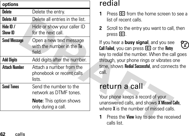 62callsredial  1Press N from the home screen to see a list of recent calls.2Scroll to the entry you want to call, then press N.If you hear a busy signal, and you see Call Failed, you can press N or the Retry key to redial the number. When the call goes through, your phone rings or vibrates one time, shows RedialSuccessful, and connects the call.return a callYour phone keeps a record of your unanswered calls, and shows X Missed Calls, where X is the number of missed calls.  1Press the View key to see the received calls list.DeleteDelete the entry.Delete AllDelete all entries in the list.Hide ID / Show IDHide or show your caller ID for the next call.Send MessageOpen a new text message with the number in the To field.Add DigitsAdd digits after the number.Attach NumberAttach a number from the phonebook or recent calls lists.Send TonesSend the number to the network as DTMF tones.Note: This option shows only during a call.options