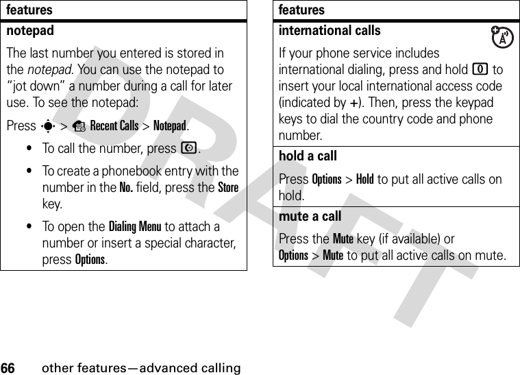 66other features—advanced callingnotepadThe last number you entered is stored in the notepad. You can use the notepad to “jot down” a number during a call for later use. To see the notepad:Press s&gt;sRecent Calls &gt;Notepad.•To call the number, press N.•To create a phonebook entry with the number in the No. field, press the Store key.•To open the Dialing Menu to attach a number or insert a special character, press Options.featuresinternational callsIf your phone service includes international dialing, press and hold 0 to insert your local international access code (indicated by +). Then, press the keypad keys to dial the country code and phone number.hold a callPress Options&gt;Hold to put all active calls on hold.mute a callPress the Mute key (if available) or Options&gt;Mute to put all active calls on mute.features