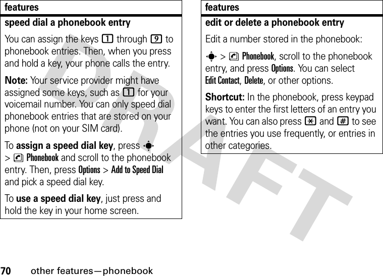 70other features—phonebookspeed dial a phonebook entryYou can assign the keys 1 through 9 to phonebook entries. Then, when you press and hold a key, your phone calls the entry.Note: Your service provider might have assigned some keys, such as 1 for your voicemail number. You can only speed dial phonebook entries that are stored on your phone (not on your SIM card).To assign a speed dial key, press s &gt;nPhonebook and scroll to the phonebook entry. Then, press Options &gt;Add to Speed Dial and pick a speed dial key.To use a speed dial key, just press and hold the key in your home screen.featuresedit or delete a phonebook entryEdit a number stored in the phonebook:s &gt;nPhonebook, scroll to the phonebook entry, and press Options. You can select Edit Contact, Delete, or other options.Shortcut: In the phonebook, press keypad keys to enter the first letters of an entry you want. You can also press *and# to see the entries you use frequently, or entries in other categories.features