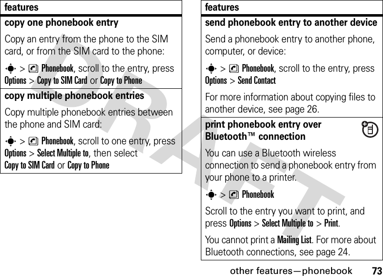 other features—phonebook73copy one phonebook entryCopy an entry from the phone to the SIM card, or from the SIM card to the phone:s&gt;nPhonebook, scroll to the entry, press Options&gt;Copy to SIM Cardor Copy to Phonecopy multiple phonebook entriesCopy multiple phonebook entries between the phone and SIM card:s&gt;nPhonebook, scroll to one entry, press Options&gt;Select Multiple to, then select Copy to SIM Cardor Copy to Phonefeaturessend phonebook entry to another deviceSend a phonebook entry to another phone, computer, or device:s&gt;nPhonebook, scroll to the entry, press Options&gt;Send ContactFor more information about copying files to another device, see page 26.print phonebook entry over Bluetooth™ connectionYou can use a Bluetooth wireless connection to send a phonebook entry from your phone to a printer.s&gt;nPhonebookScroll to the entry you want to print, and press Options&gt;Select Multiple to&gt;Print.You cannot print a Mailing List. For more about Bluetooth connections, see page 24.features