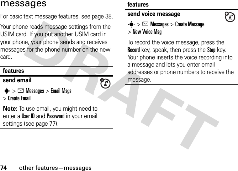 74other features—messagesmessagesFor basic text message features, see page 38.Your phone reads message settings from the USIM card. If you put another USIM card in your phone, your phone sends and receives messages for the phone number on the new card.featuressend emails&gt;eMessages &gt;Email Msgs &gt;Create EmailNote: To use email, you might need to enter a User ID and Password in your email settings (see page 77).send voice messages&gt;eMessages &gt;Create Message &gt;New Voice MsgTo record the voice message, press the Record key, speak, then press the Stop key. Your phone inserts the voice recording into a message and lets you enter email addresses or phone numbers to receive the message. features