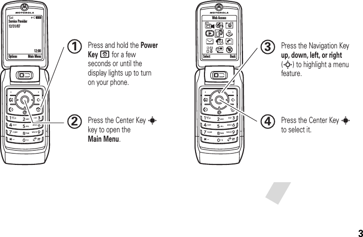 3 Press and hold the Power Key O for a few seconds or until the display lights up to turn on your phone.1Press the Navigation Key up, down, left, or right (S) to highlight a menu feature.3Press the Center Key s to select it.4Press the Center Key s key to open the Main Menu.2Service Provider12/31/0712:00Options Main Menu SelectWeb AccessBack