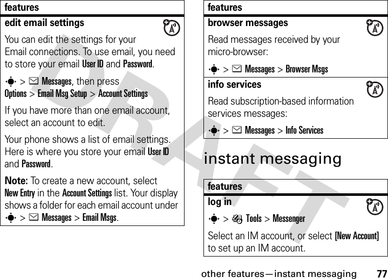 other features—instant messaging77instant messagingedit email settingsYou can edit the settings for your Email connections. To use email, you need to store your email User ID and Password.s&gt;eMessages, then press Options&gt;Email Msg Setup &gt;Account SettingsIf you have more than one email account, select an account to edit.Your phone shows a list of email settings. Here is where you store your email User ID and Password.Note: To create a new account, select New Entry in the Account Settings list. Your display shows a folder for each email account under s&gt;eMessages &gt;Email Msgs.featuresbrowser messages Read messages received by your micro-browser:s&gt;eMessages &gt;Browser Msgsinfo servicesRead subscription-based information services messages:s&gt;eMessages &gt;Info Servicesfeatureslog ins&gt;ÉTools &gt;MessengerSelect an IM account, or select [New Account] to set up an IM account.features