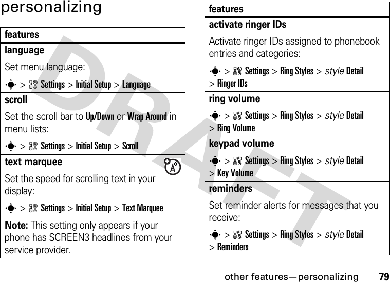 other features—personalizing79personalizingfeatureslanguageSet menu language:s&gt;wSettings &gt;Initial Setup &gt;LanguagescrollSet the scroll bar to Up/Down or Wrap Around in menu lists:s&gt;wSettings &gt;Initial Setup &gt;Scrolltext marqueeSet the speed for scrolling text in your display:s&gt;wSettings &gt;Initial Setup &gt;Text MarqueeNote: This setting only appears if your phone has SCREEN3 headlines from your service provider.activate ringer IDs Activate ringer IDs assigned to phonebook entries and categories:s&gt;wSettings &gt;Ring Styles &gt; styleDetail &gt;Ringer IDsring volumes&gt;wSettings &gt;Ring Styles &gt; styleDetail &gt;Ring Volumekeypad volumes&gt;wSettings &gt;Ring Styles &gt; styleDetail &gt;Key VolumeremindersSet reminder alerts for messages that you receive:s&gt;wSettings &gt;Ring Styles &gt; styleDetail &gt;Remindersfeatures