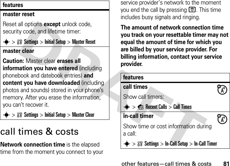 other features—call times &amp; costs81call times &amp; costsNetwork connection time is the elapsed time from the moment you connect to your service provider&apos;s network to the moment you end the call by pressing O. This time includes busy signals and ringing.The amount of network connection time you track on your resettable timer may not equal the amount of time for which you are billed by your service provider. For billing information, contact your service provider.master resetReset all options except unlock code, security code, and lifetime timer:s&gt;wSettings &gt;Initial Setup &gt;Master Resetmaster clear Caution: Master clear erases all information you have entered (including phonebook and datebook entries) and content you have downloaded (including photos and sounds) stored in your phone’s memory. After you erase the information, you can’t recover it.s&gt;wSettings &gt;Initial Setup &gt;Master Clearfeaturesfeaturescall timesShow call timers:s&gt;sRecent Calls &gt;Call Timesin-call timerShow time or cost information during a call:s&gt;wSettings &gt;In-Call Setup &gt;In-Call Timer