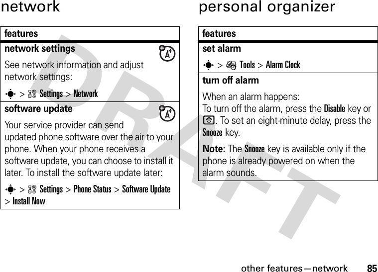 other features—network85network personal organizerfeaturesnetwork settingsSee network information and adjust network settings:s&gt;wSettings &gt;Networksoftware updateYour service provider can send updated phone software over the air to your phone. When your phone receives a software update, you can choose to install it later. To install the software update later:s&gt;wSettings &gt;Phone Status &gt;Software Update &gt;Install Nowfeaturesset alarms&gt;ÉTools &gt;Alarm Clockturn off alarm When an alarm happens: To turn off the alarm, press the Disablekey or O. To set an eight-minute delay, press the Snoozekey.Note: The Snooze key is available only if the phone is already powered on when the alarm sounds.