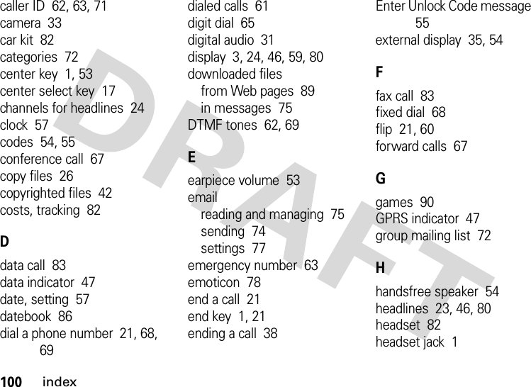 100indexcaller ID  62, 63, 71camera  33car kit  82categories  72center key  1, 53center select key  17channels for headlines  24clock  57codes  54, 55conference call  67copy files  26copyrighted files  42costs, tracking  82Ddata call  83data indicator  47date, setting  57datebook  86dial a phone number  21, 68, 69dialed calls  61digit dial  65digital audio  31display  3, 24, 46, 59, 80downloaded filesfrom Web pages  89in messages  75DTMF tones  62, 69Eearpiece volume  53emailreading and managing  75sending  74settings  77emergency number  63emoticon  78end a call  21end key  1, 21ending a call  38Enter Unlock Code message  55external display  35, 54Ffax call  83fixed dial  68flip  21, 60forward calls  67Ggames  90GPRS indicator  47group mailing list  72Hhandsfree speaker  54headlines  23, 46, 80headset  82headset jack  1