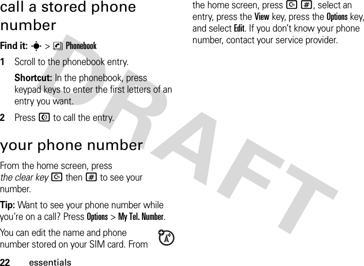 22essentialscall a stored phone numberFind it: s &gt;nPhonebook  1Scroll to the phonebook entry.Shortcut: In the phonebook, press keypad keys to enter the first letters of an entry you want.2Press N to call the entry.your phone numberFrom the home screen, press the clear keyDthen# to see your number.Tip: Want to see your phone number while you’re on a call? Press Options&gt;My Tel. Number.You can edit the name and phone number stored on your SIM card. From the home screen, press D#, select an entry, press the View key, press the Options key, and select Edit. If you don’t know your phone number, contact your service provider.