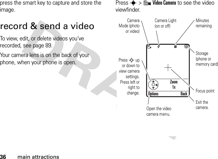 36main attractionspress the smart key to capture and store the image.record &amp; send a videoTo view, edit, or delete videos you’ve recorded, see page 89.Your camera lens is on the back of your phone, when your phone is open.Press s &gt;9Video Camera to see the video viewfinder.Zoom1x51Press S up or down to view camera settings. Press left or right to change.Open the video camera menu.Exit the camera.Focus pointOptions BackCamera Mode (photo or video)Camera Light (on or off)Minutes remainingStorage (phone or memory card)