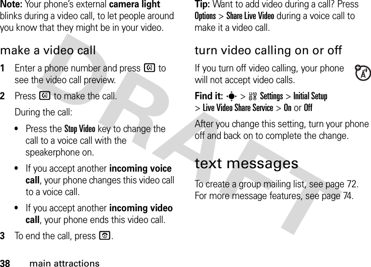 38main attractionsNote: Your phone’s external camera light blinks during a video call, to let people around you know that they might be in your video. make a video call  1Enter a phone number and press d to see the video call preview.2Press d to make the call.During the call:•Press the Stop Videokey to change the call to a voice call with the speakerphone on.•If you accept another incoming voice call, your phone changes this video call to a voice call.•If you accept another incoming video call, your phone ends this video call.3To end the call, press O.Tip: Want to add video during a call? Press Options &gt;Share Live Video during a voice call to make it a video call.turn video calling on or offIf you turn off video calling, your phone will not accept video calls.Find it: s&gt;wSettings &gt;Initial Setup &gt;Live Video Share Service &gt;OnorOffAfter you change this setting, turn your phone off and back on to complete the change. text messagesTo create a group mailing list, see page 72. For more message features, see page 74.