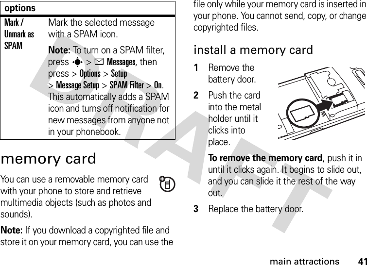 41main attractionsmemory cardYou can use a removable memory card with your phone to store and retrieve multimedia objects (such as photos and sounds).Note: If you download a copyrighted file and store it on your memory card, you can use the file only while your memory card is inserted in your phone. You cannot send, copy, or change copyrighted files. install a memory card  1Remove the battery door.2Push the card into the metal holder until it clicks into place.To remove the memory card, push it in until it clicks again. It begins to slide out, and you can slide it the rest of the way out.3Replace the battery door.Mark / Unmark as SPAMMark the selected message with a SPAM icon.Note: To turn on a SPAM filter, press s&gt;eMessages, then press &gt;Options &gt;Setup &gt;Message Setup &gt;SPAM Filter &gt;On. This automatically adds a SPAM icon and turns off notification for new messages from anyone not in your phonebook.options