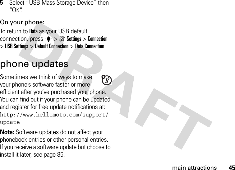 45main attractions5Select “USB Mass Storage Device” then “OK”.On your phone:To return to Data as your USB default connection, press s&gt;wSettings &gt;Connection &gt;USB Settings &gt;Default Connection &gt;DataConnection.phone updatesSometimes we think of ways to make your phone’s software faster or more efficient after you’ve purchased your phone. You can find out if your phone can be updated and register for free update notifications at: http://www.hellomoto.com/support/updateNote: Software updates do not affect your phonebook entries or other personal entries. If you receive a software update but choose to install it later, see page 85.