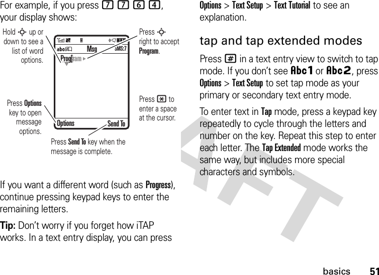 51basicsFor example, if you press 7764, your display shows:If you want a different word (such as Progress), continue pressing keypad keys to enter the remaining letters.Tip: Don’t worry if you forget how iTAP works. In a text entry display, you can press Options&gt;Text Setup&gt;Text Tutorial to see an explanation.tap and tap extended modesPress # in a text entry view to switch to tap mode. If you don’t see ÂÔor ÂÕ, press Options&gt;Text Setup to set tap mode as your primary or secondary text entry mode.To enter text in Tap mode, press a keypad key repeatedly to cycle through the letters and number on the key. Repeat this step to enter each letter. The Tap Extended mode works the same way, but includes more special characters and symbols.ÁÚ Send ToProg ramOptionsMsgSMS:7Press Options key to open message options.Press S right to accept Program. Press * to enter a space at the cursor. Hold S up or down to see a list of word options.Press Send To key when the message is complete.