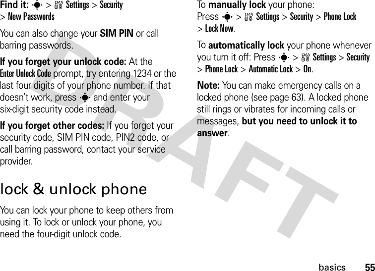 55basicsFind it: s &gt;wSettings &gt;Security &gt;New PasswordsYou can also change your SIM PIN or call barring passwords.If you forget your unlock code:At the Enter Unlock Code prompt, try entering 1234 or the last four digits of your phone number. If that doesn’t work, press s and enter your six-digit security code instead.If you forget other codes: If you forget your security code, SIM PIN code, PIN2 code, or call barring password, contact your service provider.lock &amp; unlock phoneYou can lock your phone to keep others from using it. To lock or unlock your phone, you need the four-digit unlock code.To manually lock your phone: Presss&gt;wSettings&gt;Security &gt;Phone Lock &gt;Lock Now.To automatically lock your phone whenever you turn it off: Presss&gt;wSettings &gt;Security &gt;Phone Lock &gt;Automatic Lock &gt;On.Note: You can make emergency calls on a locked phone (see page 63). A locked phone still rings or vibrates for incoming calls or messages, but you need to unlock it to answer.