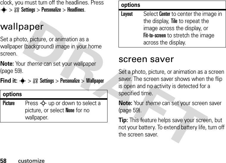 58customizeclock, you must turn off the headlines. Press s &gt;wSettings &gt;Personalize &gt;Headlines.wallpaperSet a photo, picture, or animation as a wallpaper (background) image in your home screen.Note: Your theme can set your wallpaper (page 59).Find it: s&gt;wSettings &gt;Personalize &gt;Wallpaperscreen saverSet a photo, picture, or animation as a screen saver. The screen saver shows when the flip is open and no activity is detected for a specified time.Note: Your theme can set your screen saver (page 59).Tip: This feature helps save your screen, but not your battery. To extend battery life, turn off the screen saver.optionsPicturePress S up or down to select a picture, or select None for no wallpaper.LayoutSelect Center to center the image in the display, Tile to repeat the image across the display, or Fit-to-screen to stretch the image across the display.options