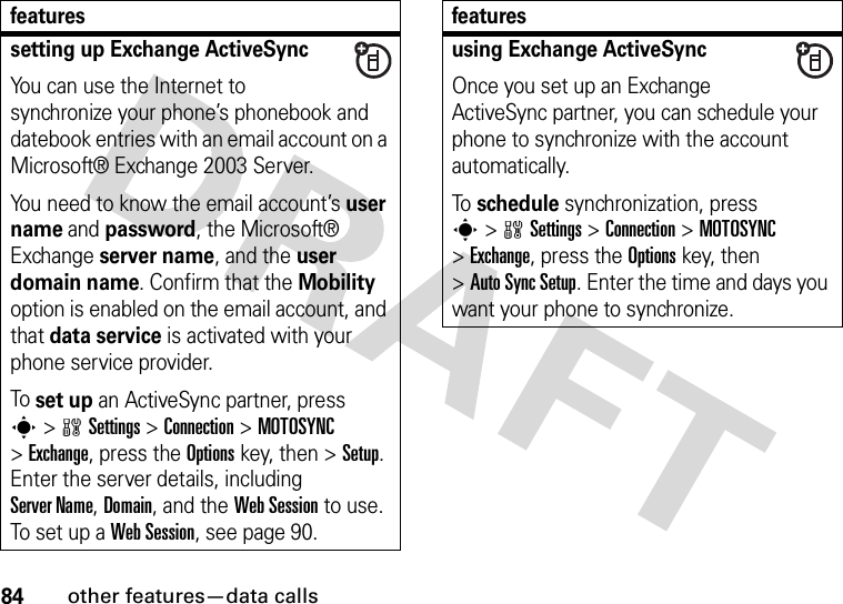 84other features—data callssetting up Exchange ActiveSyncYou can use the Internet to synchronize your phone’s phonebook and datebook entries with an email account on a Microsoft® Exchange 2003 Server.You need to know the email account’s user name and password, the Microsoft® Exchange server name, and the user domain name. Confirm that the Mobility option is enabled on the email account, and that data service is activated with your phone service provider.To set up an ActiveSync partner, press s&gt;wSettings &gt;Connection &gt;MOTOSYNC &gt;Exchange, press the Optionskey, then &gt;Setup. Enter the server details, including Server Name, Domain, and the Web Session to use. To set up a Web Session, see page 90.featuresusing Exchange ActiveSyncOnce you set up an Exchange ActiveSync partner, you can schedule your phone to synchronize with the account automatically.To schedule synchronization, press s&gt;wSettings &gt;Connection &gt;MOTOSYNC &gt;Exchange, press the Optionskey, then &gt;Auto Sync Setup. Enter the time and days you want your phone to synchronize.features