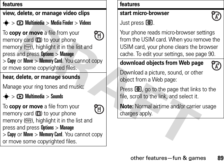 other features—fun &amp; games89view, delete, or manage video clipss&gt;hMultimedia &gt;MediaFinder &gt;VideosTo copy or move a file from your memory card ( ) to your phone memory ( ), highlight it in the list and press and press Options&gt;Manage &gt;CopyorMove &gt;Memory Card. You cannot copy or move some copyrighted files.hear, delete, or manage soundsManage your ring tones and music:s&gt;hMultimedia &gt;SoundsTo copy or move a file from your memory card ( ) to your phone memory ( ), highlight it in the list and press and press Options&gt;Manage &gt;CopyorMove &gt;Memory Card. You cannot copy or move some copyrighted files.featuresstart micro-browserJust press L.Your phone reads micro-browser settings from the USIM card. When you remove the USIM card, your phone clears the browser cache. To edit your settings, see page 90.download objects from Web pageDownload a picture, sound, or other object from a Web page:Press L, go to the page that links to the file, scroll to the link, and select it.Note: Normal airtime and/or carrier usage charges apply.features