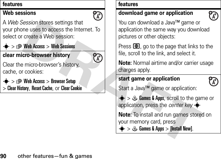 90other features—fun &amp; gamesWeb sessions A Web Session stores settings that your phone uses to access the Internet. To select or create a Web session:s&gt;áWeb Access &gt;Web Sessionsclear micro-browser historyClear the micro-browser’s history, cache, or cookies:s&gt;áWeb Access &gt;Browser Setup &gt;Clear History, Reset Cache, or ClearCookiefeaturesdownload game or applicationYou can download a Java™ game or application the same way you download pictures or other objects:Press L, go to the page that links to the file, scroll to the link, and select it.Note: Normal airtime and/or carrier usage charges apply.start game or applicationStart a Java™ game or application:s&gt;QGames &amp; Apps, scroll to the game or application, press the center keysNote: To install and run games stored on your memory card, press s&gt;QGames &amp; Apps &gt;[Install New]. features