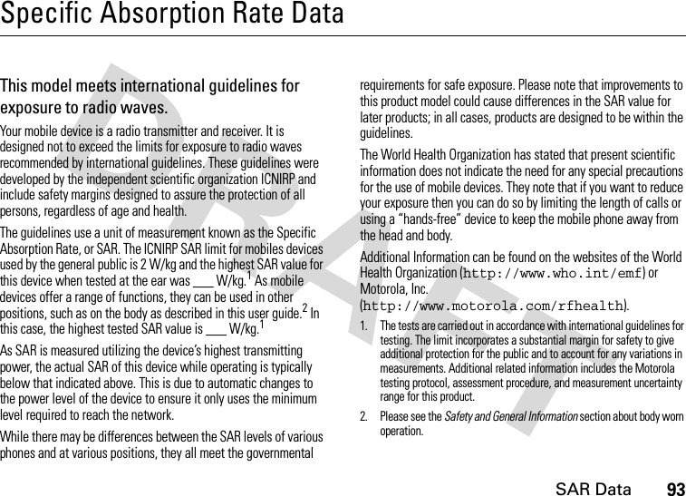 SAR Data93Specific Absorption Rate DataSAR Da taThis model meets international guidelines for exposure to radio waves.Your mobile device is a radio transmitter and receiver. It is designed not to exceed the limits for exposure to radio waves recommended by international guidelines. These guidelines were developed by the independent scientific organization ICNIRP and include safety margins designed to assure the protection of all persons, regardless of age and health.The guidelines use a unit of measurement known as the Specific Absorption Rate, or SAR. The ICNIRP SAR limit for mobiles devices used by the general public is 2 W/kg and the highest SAR value for this device when tested at the ear was ___ W/kg.1 As mobile devices offer a range of functions, they can be used in other positions, such as on the body as described in this user guide.2 In this case, the highest tested SAR value is ___ W/kg.1As SAR is measured utilizing the device’s highest transmitting power, the actual SAR of this device while operating is typically below that indicated above. This is due to automatic changes to the power level of the device to ensure it only uses the minimum level required to reach the network.While there may be differences between the SAR levels of various phones and at various positions, they all meet the governmental requirements for safe exposure. Please note that improvements to this product model could cause differences in the SAR value for later products; in all cases, products are designed to be within the guidelines.The World Health Organization has stated that present scientific information does not indicate the need for any special precautions for the use of mobile devices. They note that if you want to reduce your exposure then you can do so by limiting the length of calls or using a “hands-free” device to keep the mobile phone away from the head and body.Additional Information can be found on the websites of the World Health Organization (http://www.who.int/emf) or Motorola, Inc. (http://www.motorola.com/rfhealth).1. The tests are carried out in accordance with international guidelines for testing. The limit incorporates a substantial margin for safety to give additional protection for the public and to account for any variations in measurements. Additional related information includes the Motorola testing protocol, assessment procedure, and measurement uncertainty range for this product.2. Please see the Safety and General Information section about body worn operation.