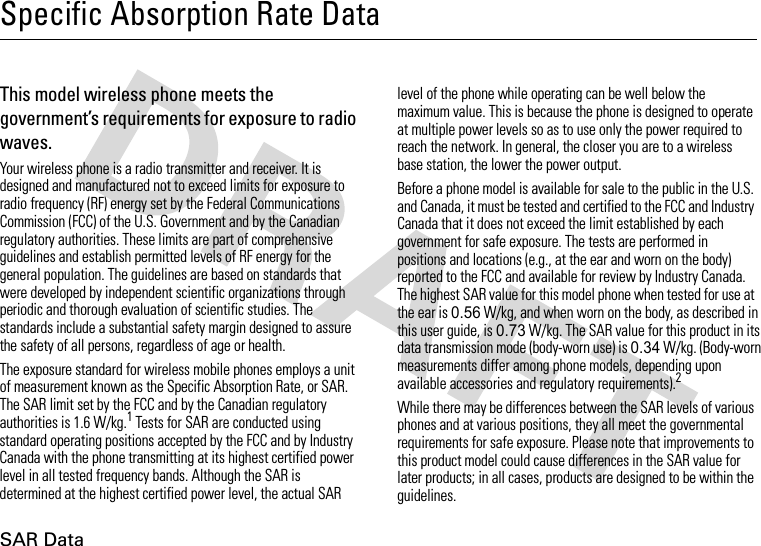 SAR DataSpecific Absorption Rate DataSAR Da taThis model wireless phone meets the government’s requirements for exposure to radio waves.Your wireless phone is a radio transmitter and receiver. It is designed and manufactured not to exceed limits for exposure to radio frequency (RF) energy set by the Federal Communications Commission (FCC) of the U.S. Government and by the Canadian regulatory authorities. These limits are part of comprehensive guidelines and establish permitted levels of RF energy for the general population. The guidelines are based on standards that were developed by independent scientific organizations through periodic and thorough evaluation of scientific studies. The standards include a substantial safety margin designed to assure the safety of all persons, regardless of age or health.The exposure standard for wireless mobile phones employs a unit of measurement known as the Specific Absorption Rate, or SAR. The SAR limit set by the FCC and by the Canadian regulatory authorities is 1.6 W/kg.1 Tests for SAR are conducted using standard operating positions accepted by the FCC and by Industry Canada with the phone transmitting at its highest certified power level in all tested frequency bands. Although the SAR is determined at the highest certified power level, the actual SAR level of the phone while operating can be well below the maximum value. This is because the phone is designed to operate at multiple power levels so as to use only the power required to reach the network. In general, the closer you are to a wireless base station, the lower the power output.Before a phone model is available for sale to the public in the U.S. and Canada, it must be tested and certified to the FCC and Industry Canada that it does not exceed the limit established by each government for safe exposure. The tests are performed in positions and locations (e.g., at the ear and worn on the body) reported to the FCC and available for review by Industry Canada. The highest SAR value for this model phone when tested for use at the ear is 0.56 W/kg, and when worn on the body, as described in this user guide, is 0.73 W/kg. The SAR value for this product in its data transmission mode (body-worn use) is 0.34 W/kg. (Body-worn measurements differ among phone models, depending upon available accessories and regulatory requirements).2While there may be differences between the SAR levels of various phones and at various positions, they all meet the governmental requirements for safe exposure. Please note that improvements to this product model could cause differences in the SAR value for later products; in all cases, products are designed to be within the guidelines.