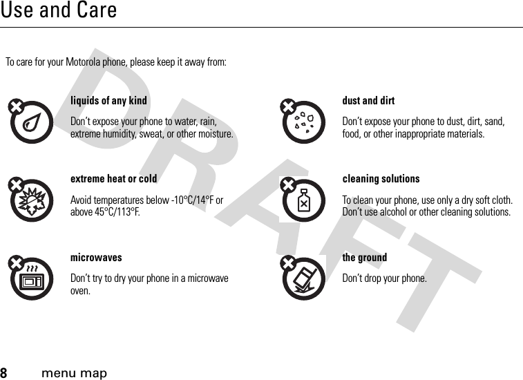 8menu mapUse and CareUse and CareTo care for your Motorola phone, please keep it away from:liquids of any kind dust and dirtDon’t expose your phone to water, rain, extreme humidity, sweat, or other moisture.Don’t expose your phone to dust, dirt, sand, food, or other inappropriate materials.extreme heat or cold cleaning solutionsAvoid temperatures below -10°C/14°F or above 45°C/113°F.To clean your phone, use only a dry soft cloth. Don’t use alcohol or other cleaning solutions.microwaves the groundDon’t try to dry your phone in a microwave oven.Don’t drop your phone.