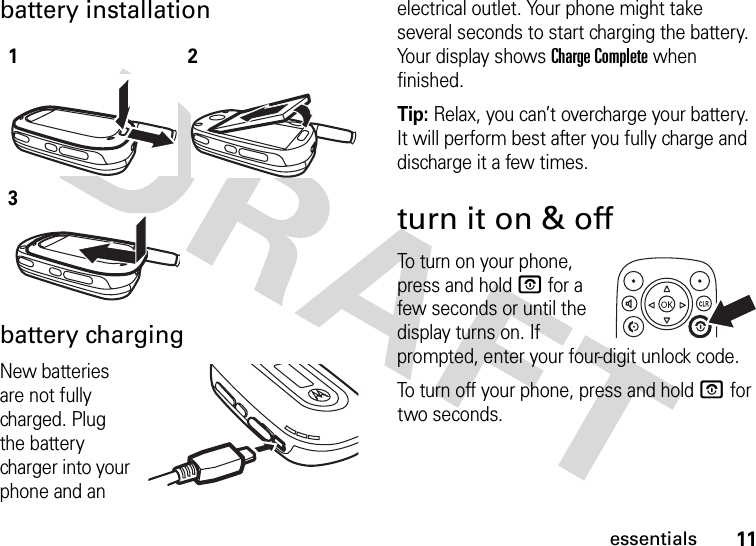 11essentialsbattery installationbattery chargingNew batteries are not fully charged. Plug the battery charger into your phone and an electrical outlet. Your phone might take several seconds to start charging the battery. Your display shows Charge Complete when finished.Tip: Relax, you can’t overcharge your battery. It will perform best after you fully charge and discharge it a few times.turn it on &amp; offTo turn on your phone, press and hold O for a few seconds or until the display turns on. If prompted, enter your four-digit unlock code.To turn off your phone, press and hold O for two seconds.123