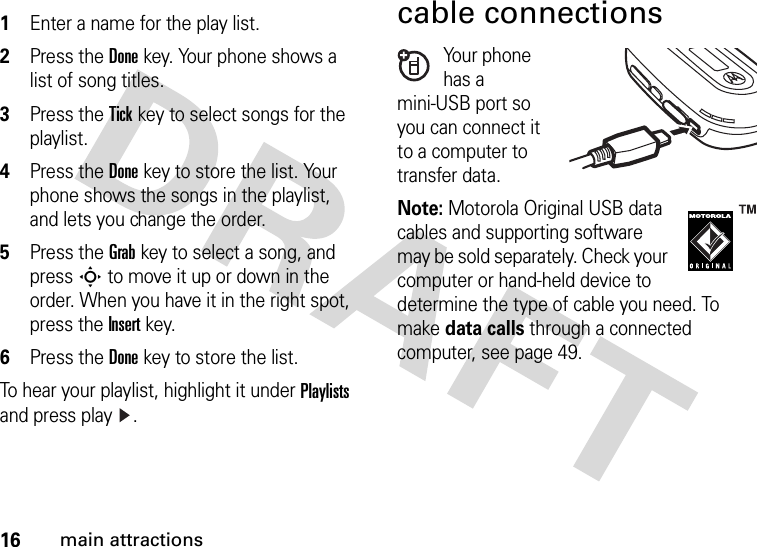 16main attractions 1Enter a name for the play list.2Press the Donekey. Your phone shows a list of song titles.3Press the Tickkey to select songs for the playlist.4Press the Donekey to store the list. Your phone shows the songs in the playlist, and lets you change the order.5Press the Grabkey to select a song, and press S to move it up or down in the order. When you have it in the right spot, press the Insertkey.6Press the Donekey to store the list.To hear your playlist, highlight it under Playlists and press play .cable connectionsYour phone has a mini-USB port so you can connect it to a computer to transfer data.Note: Motorola Original USB data cables and supporting software may be sold separately. Check your computer or hand-held device to determine the type of cable you need. To make data calls through a connected computer, see page 49. 