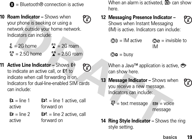 19basics10 Roam Indicator – Shows when your phone is seeking or using a network outside your home network. Indicators can include:11 Active Line Indicator – Shows ? to indicate an active call, or &gt; to indicate when call forwarding is on. Indicators for dual-line-enabled SIM cards can include:When an alarm is activated, E can show here.12 Messaging Presence Indicator – Shows when Instant Messaging (IM) is active. Indicators can include:When a Java™ application is active, ` can show here.13 Message Indicator – Shows when you receive a new message. Indicators can include:14Ring Style Indicator – Shows the ring style setting.à= Bluetooth® connection is active:= 2G home;= 2G roam8= 2.5G home9= 2.5G roam@= line 1 activeA= line 1 active, call forward onB= line 2 activeC= line 2 active, call forward on= IM active = invisible to IM= busyr= text messaget= voice message