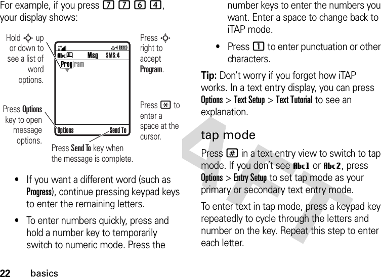 22basicsFor example, if you press 7764, your display shows:•If you want a different word (such as Progress), continue pressing keypad keys to enter the remaining letters.•To enter numbers quickly, press and hold a number key to temporarily switch to numeric mode. Press the number keys to enter the numbers you want. Enter a space to change back to iTAP mode.•Press 1 to enter punctuation or other characters.Tip: Don’t worry if you forget how iTAP works. In a text entry display, you can press Options&gt;Text Setup&gt;Text Tutorial to see an explanation.tap modePress # in a text entry view to switch to tap mode. If you don’t see Vg or Vm, press Options&gt;Entry Setup to set tap mode as your primary or secondary text entry mode.To enter text in tap mode, press a keypad key repeatedly to cycle through the letters and number on the key. Repeat this step to enter each letter.Vj Send ToProg ramOptionsMsgSMS:4Press Options key to open message options.Press S right to accept Program. Press * to enter a space at the cursor. Hold S up or down to see a list of word options.Press Send To key when the message is complete.