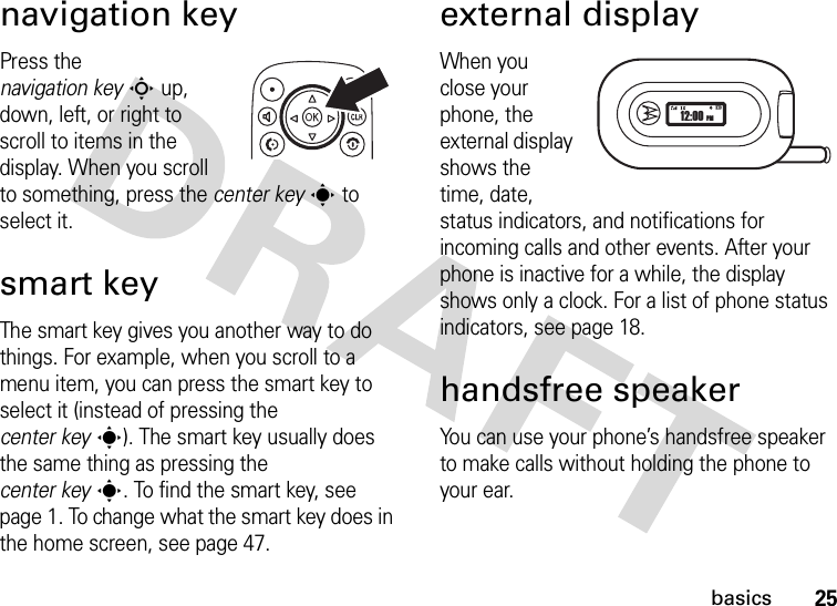 25basicsnavigation keyPress the navigation keyS up, down, left, or right to scroll to items in the display. When you scroll to something, press the center keys to select it.smart keyThe smart key gives you another way to do things. For example, when you scroll to a menu item, you can press the smart key to select it (instead of pressing the center keys). The smart key usually does the same thing as pressing the center keys. To find the smart key, see page 1. To change what the smart key does in the home screen, see page 47.external displayWhen you close your phone, the external display shows the time, date, status indicators, and notifications for incoming calls and other events. After your phone is inactive for a while, the display shows only a clock. For a list of phone status indicators, see page 18.handsfree speakerYou can use your phone’s handsfree speaker to make calls without holding the phone to your ear.12:00 PM