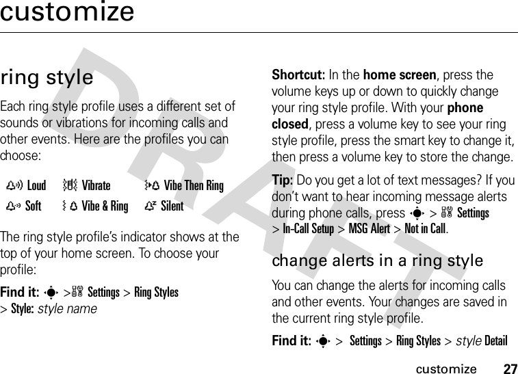 27customizecustomizering styleEach ring style profile uses a different set of sounds or vibrations for incoming calls and other events. Here are the profiles you can choose:The ring style profile’s indicator shows at the top of your home screen. To choose your profile:Find it: s&gt;wSettings &gt;Ring Styles &gt;Style:style nameShortcut: In the home screen, press the volume keys up or down to quickly change your ring style profile. With your phone closed, press a volume key to see your ring style profile, press the smart key to change it, then press a volume key to store the change.Tip: Do you get a lot of text messages? If you don’t want to hear incoming message alerts during phone calls, press s&gt;wSettings &gt;In-Call Setup &gt;MSG Alert &gt;Not in Call.change alerts in a ring styleYou can change the alerts for incoming calls and other events. Your changes are saved in the current ring style profile.Find it: s&gt;Settings &gt;Ring Styles &gt; styleDetailyLoud |Vibrate  }Vibe Then Ring zSoft  ÓVibe &amp; Ring  ÒSilent