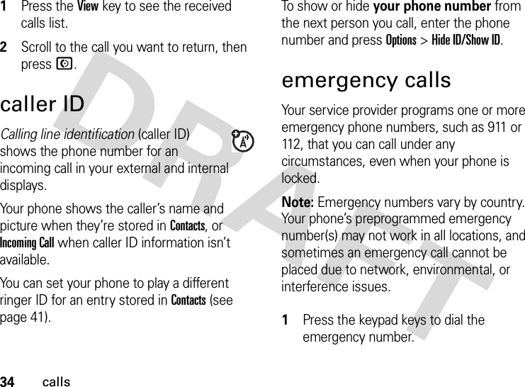 34calls1Press the View key to see the received calls list.2Scroll to the call you want to return, then press N.caller IDCalling line identification (caller ID) shows the phone number for an incoming call in your external and internal displays.Your phone shows the caller’s name and picture when they’re stored in Contacts, or Incoming Call when caller ID information isn’t available.You can set your phone to play a different ringer ID for an entry stored in Contacts (see page 41).To show or hide your phone number from the next person you call, enter the phone number and press Options&gt;Hide ID/Show ID.emergency callsYour service provider programs one or more emergency phone numbers, such as 911 or 112, that you can call under any circumstances, even when your phone is locked.Note: Emergency numbers vary by country. Your phone’s preprogrammed emergency number(s) may not work in all locations, and sometimes an emergency call cannot be placed due to network, environmental, or interference issues. 1Press the keypad keys to dial the emergency number.